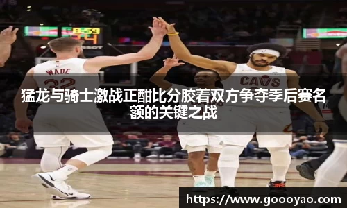 猛龙与骑士激战正酣比分胶着双方争夺季后赛名额的关键之战